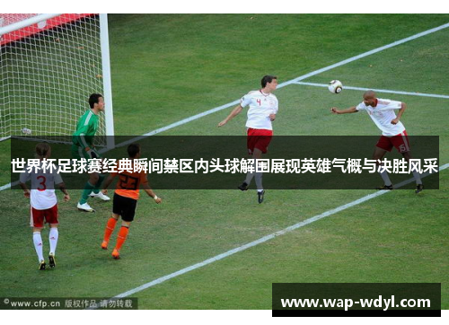 世界杯足球赛经典瞬间禁区内头球解围展现英雄气概与决胜风采
