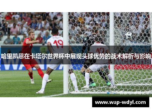 哈里凯恩在卡塔尔世界杯中展现头球优势的战术解析与影响 哈里凯恩在卡塔尔世界杯中展现头球优势的战术解析与影响