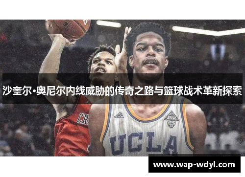 沙奎尔·奥尼尔内线威胁的传奇之路与篮球战术革新探索 沙奎尔·奥尼尔内线威胁的传奇之路与篮球战术革新探索