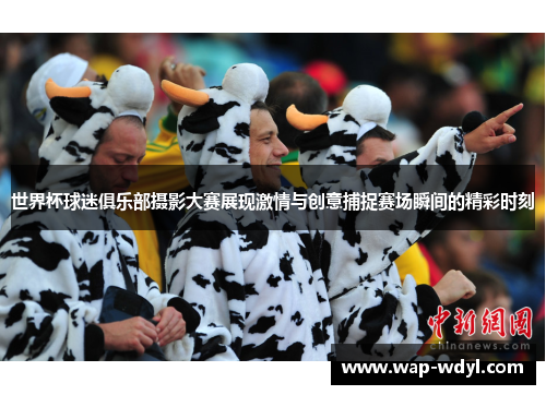世界杯球迷俱乐部摄影大赛展现激情与创意捕捉赛场瞬间的精彩时刻