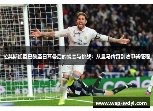 拉莫斯加盟巴黎圣日耳曼后的蜕变与挑战:从皇马传奇到法甲新征程 拉莫斯加盟巴黎圣日耳曼后的蜕变与挑战:从皇马传奇到法甲新征程