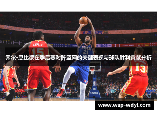 乔尔·恩比德在季后赛对阵篮网的关键表现与球队胜利贡献分析