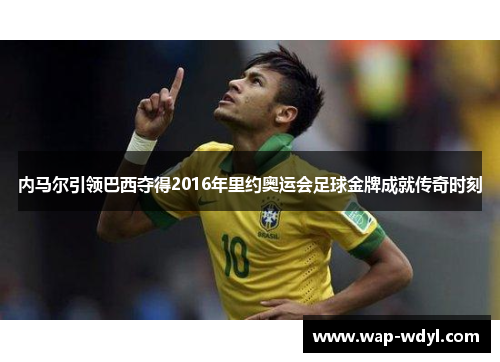 内马尔引领巴西夺得2016年里约奥运会足球金牌成就传奇时刻