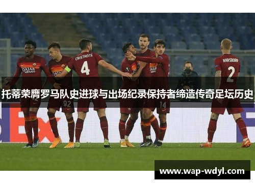 托蒂荣膺罗马队史进球与出场纪录保持者缔造传奇足坛历史 托蒂荣膺罗马队史进球与出场纪录保持者缔造传奇足坛历史