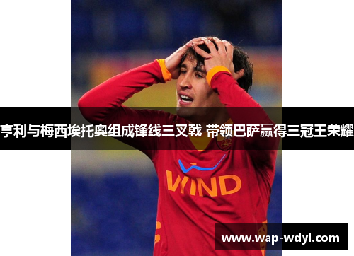 亨利与梅西埃托奥组成锋线三叉戟 带领巴萨赢得三冠王荣耀