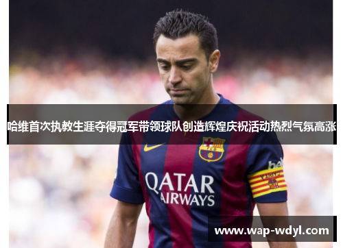 哈维首次执教生涯夺得冠军带领球队创造辉煌庆祝活动热烈气氛高涨 哈维首次执教生涯夺得冠军带领球队创造辉煌庆祝活动热烈气氛高涨