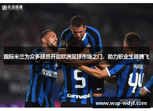国际米兰为众多球员开启欧洲足球市场之门，助力职业生涯腾飞