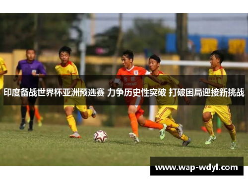 印度备战世界杯亚洲预选赛 力争历史性突破 打破困局迎接新挑战