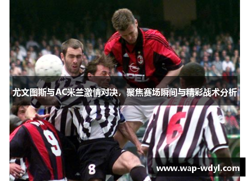 尤文图斯与AC米兰激情对决，聚焦赛场瞬间与精彩战术分析