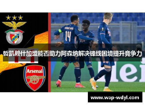 哲凯赖什加盟能否助力阿森纳解决锋线困境提升竞争力