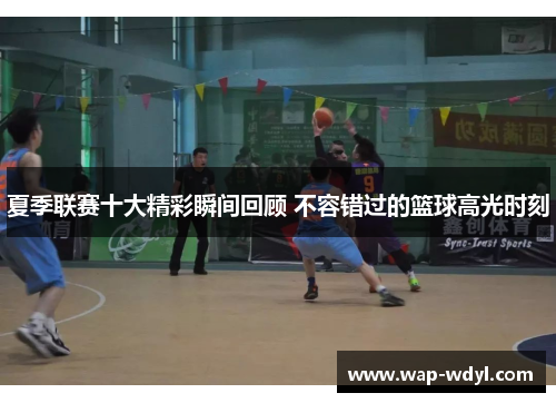 夏季联赛十大精彩瞬间回顾 不容错过的篮球高光时刻