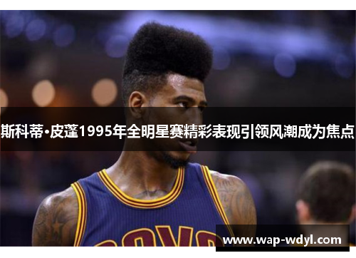 斯科蒂·皮蓬1995年全明星赛精彩表现引领风潮成为焦点 斯科蒂·皮蓬1995年全明星赛精彩表现引领风潮成为焦点