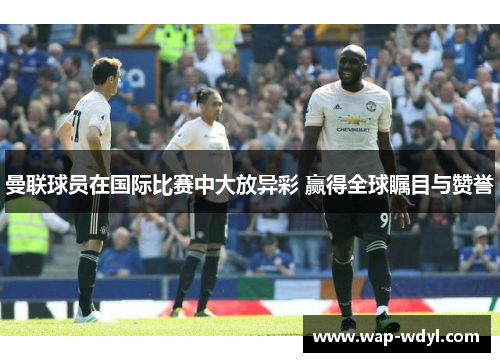 曼联球员在国际比赛中大放异彩 赢得全球瞩目与赞誉