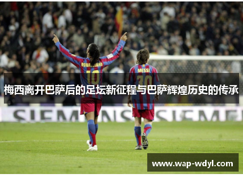 梅西离开巴萨后的足坛新征程与巴萨辉煌历史的传承