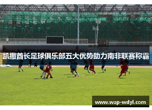 凯撒酋长足球俱乐部五大优势助力南非联赛称霸 凯撒酋长足球俱乐部五大优势助力南非联赛称霸