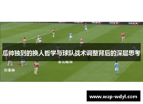 瓜帅独到的换人哲学与球队战术调整背后的深层思考
