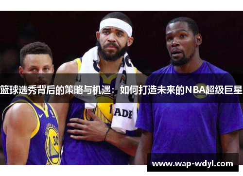 篮球选秀背后的策略与机遇:如何打造未来的NBA超级巨星 篮球选秀背后的策略与机遇:如何打造未来的NBA超级巨星