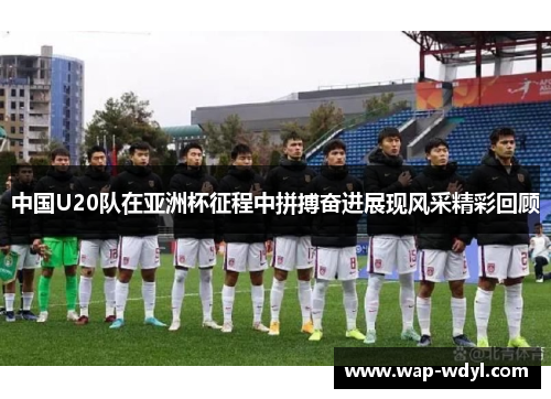 中国U20队在亚洲杯征程中拼搏奋进展现风采精彩回顾
