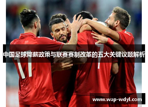 中国足球降薪政策与联赛赛制改革的五大关键议题解析 中国足球降薪政策与联赛赛制改革的五大关键议题解析