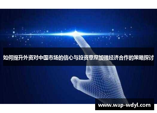 如何提升外资对中国市场的信心与投资意愿加强经济合作的策略探讨 如何提升外资对中国市场的信心与投资意愿加强经济合作的策略探讨