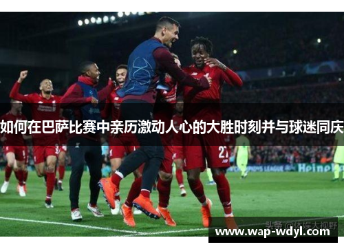 如何在巴萨比赛中亲历激动人心的大胜时刻并与球迷同庆