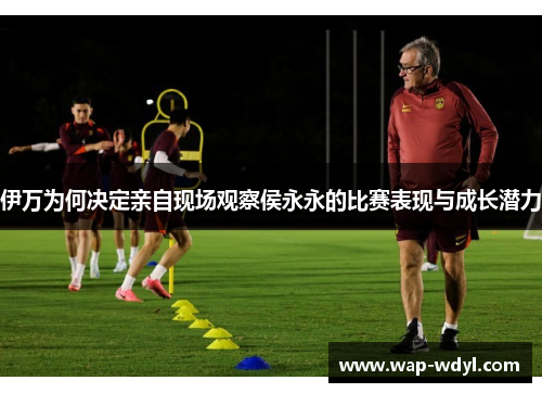 伊万为何决定亲自现场观察侯永永的比赛表现与成长潜力