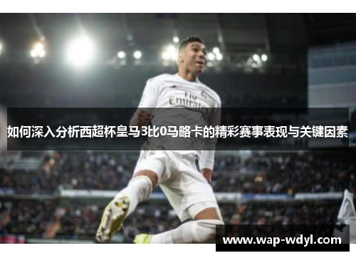 如何深入分析西超杯皇马3比0马略卡的精彩赛事表现与关键因素