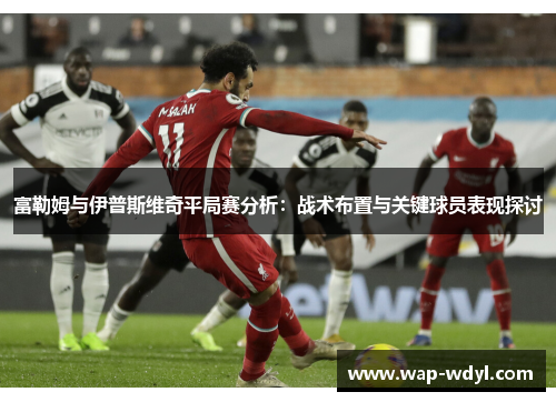 富勒姆与伊普斯维奇平局赛分析:战术布置与关键球员表现探讨 富勒姆与伊普斯维奇平局赛分析:战术布置与关键球员表现探讨
