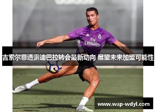 吉索尔菲透露迪巴拉转会最新动向 展望未来加盟可能性 吉索尔菲透露迪巴拉转会最新动向 展望未来加盟可能性