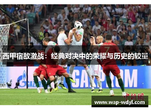 西甲宿敌激战:经典对决中的荣耀与历史的较量 西甲宿敌激战:经典对决中的荣耀与历史的较量