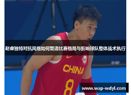 赵睿独特对抗风格如何塑造比赛格局与影响球队整体战术执行