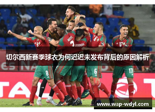 切尔西新赛季球衣为何迟迟未发布背后的原因解析 切尔西新赛季球衣为何迟迟未发布背后的原因解析