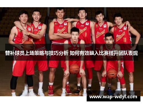 替补球员上场策略与技巧分析 如何有效融入比赛提升团队表现