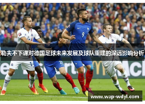 勒夫不下课对德国足球未来发展及球队重建的深远影响分析 勒夫不下课对德国足球未来发展及球队重建的深远影响分析