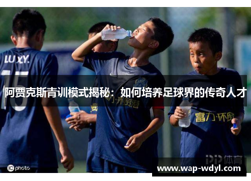 阿贾克斯青训模式揭秘：如何培养足球界的传奇人才