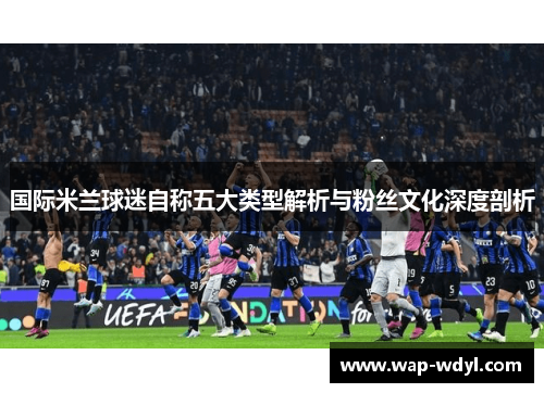 国际米兰球迷自称五大类型解析与粉丝文化深度剖析