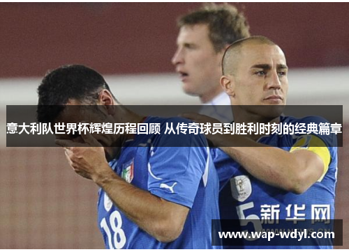 意大利队世界杯辉煌历程回顾 从传奇球员到胜利时刻的经典篇章