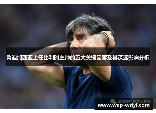 鲁迪加西亚上任比利时主帅的五大关键因素及其深远影响分析