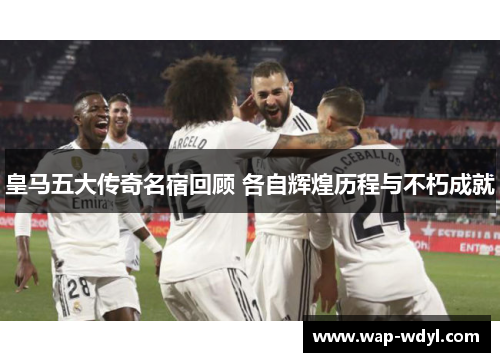 皇马五大传奇名宿回顾 各自辉煌历程与不朽成就