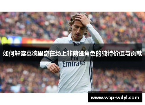 如何解读莫德里奇在场上非前锋角色的独特价值与贡献