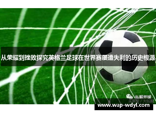从荣耀到挫败探究英格兰足球在世界赛屡遭失利的历史根源 从荣耀到挫败探究英格兰足球在世界赛屡遭失利的历史根源