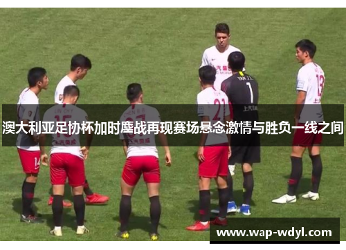 澳大利亚足协杯加时鏖战再现赛场悬念激情与胜负一线之间