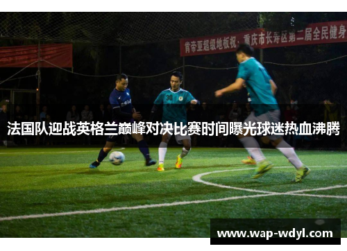 法国队迎战英格兰巅峰对决比赛时间曝光球迷热血沸腾 法国队迎战英格兰巅峰对决比赛时间曝光球迷热血沸腾